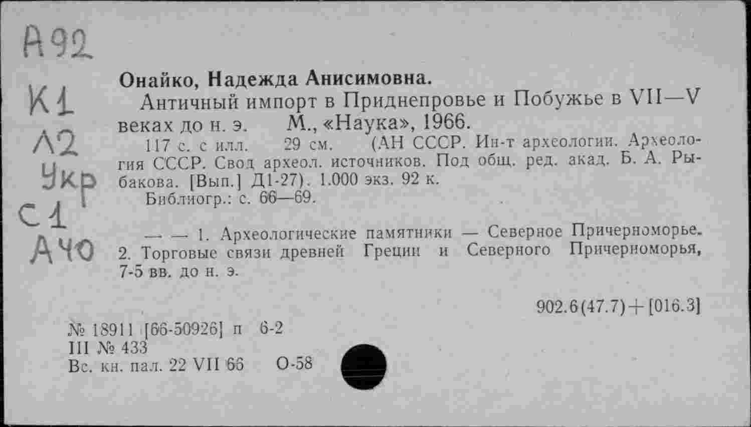 ﻿Онайко, Надежда Анисимовна.
Античный импорт в Приднепровье и Побужье в VII—V веках до н. э. М„ «Наука», 1966.
117 с. с илл. 29 см. (АН СССР. Ин-т археологии. Археология СССР. Свод археол. источников. Под общ. ред. акад. Б. А. Рыбакова. [Вып.] Д1-27). 1.000 экз. 92 к.
Библиогр.: с. 66— 69.
— — 1. Археологические памятники — Северное Причерноморье. 2. Торговые связи древней Греции и Северного Причерноморья, 7-5 вв. до н. э.
№ 18911 [66-50926] п 6-2
III №433
Вс. кн. пал. 22 VII 66	0-58
902.6(47.7) +[016.3]